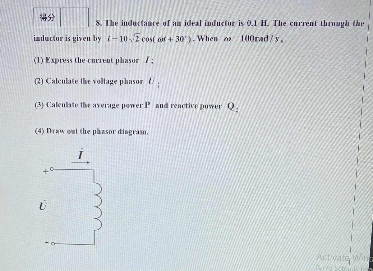 得分
8. The inductance of an ideal inductor is 0.1 H. The current through the
inductor is given by i=102 cos( ot + 30*). When o=100rad /s,
(1) Express the current phasor I;
(2) Calculate the voltage phasor U.
(3) Calculate the average power P and reactive power Q.
(4) Draw out the phasor diagram.
Activate Wina
Go to Settihas fo a
