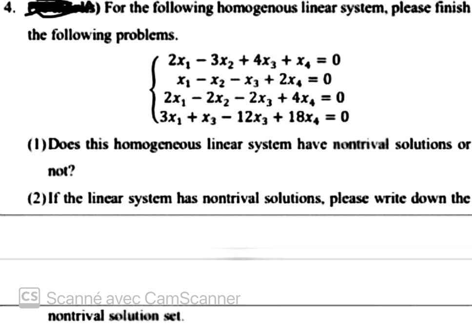 For the following homogenous linear system, please finish
the following problems.
2x, – 3x2 + 4x3 + x, = 0
X1 - x2 - X3 + 2x, = 0
2x, – 2x2 – 2x3 + 4x, = 0
(3x1 + x3 – 12x3 + 18x, = 0
(1) Does this homogeneous linear system have nontrival solutions or
%3D
%3D
|
not?
(2)If the linear system has nontrival solutions, please write down the
|cs_ Scanné avec CamScanner
nontrival solution set.
