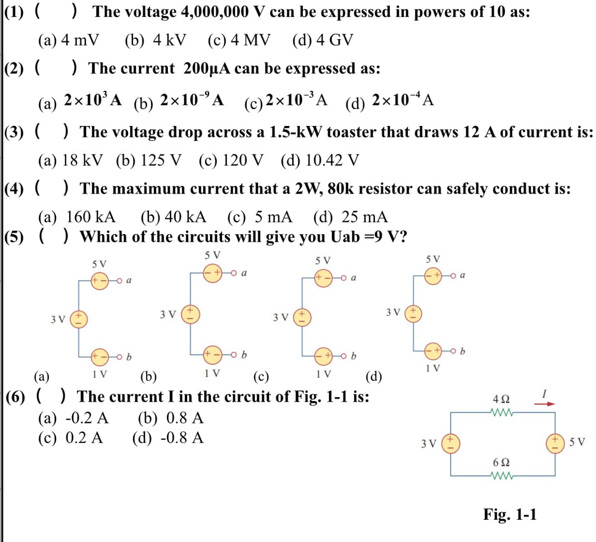 |(1) (
) The voltage 4,000,000 V can be expressed in powers of 10 as:
(c) 4 MV (d) 4 GV
(а) 4 mV
(b) 4 kV
(2) (
) The current 200µA can be expressed as:
(а)
2x10'A
(b) 2х10°А (с) 2 х10 *А
(c) 2×10A
(d)
2×10A
|(3) ( ) The voltage drop across a 1.5-kW toaster that draws 12 A of current is:
(a) 18 kV (b) 125 V (c) 120 V (d) 10.42 V
|(4) ( ) The maximum current that a 2W, 80k resistor can safely conduct is:
(b) 40 kA
|(5) () Which of the circuits will give you Uab =9 V?
(а) 160 kA
(c) 5 mA
(d) 25 mA
5 V
5 V
5 V
5 V
a
a
-o a
3 V
3 V
3 V
3 V
-o b
-o b
-o b
1 V
1 V
(b)
1 V
1V
(a)
|(6) () The current I in the circuit of Fig. 1-1 is:
(а) -0.2 А
(с) 0.2 А
(c)
(d)
(b) 0.8 A
(d) -0.8 A
3 V
5 V
6Ω
Fig. 1-1
