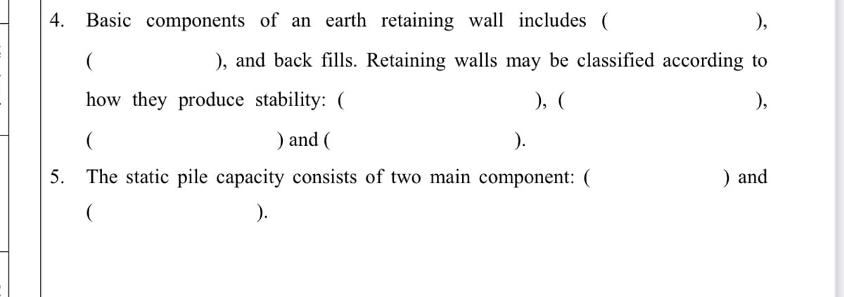4.
Basic components of an earth retaining wall includes (
), and back fills. Retaining walls may be classified according to
how they produce stability: (
), (
),
) and (
).
5.
The static pile capacity consists of two main component: (
) and
).
