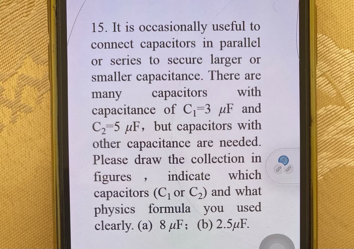 15. It is occasionally useful to
connect capacitors in parallel
or series to secure larger or
smaller capacitance. There are
capacitors
capacitance of C-3 µF and
C2-5 µF, but capacitors with
other capacitance are needed.
Please draw the collection in
many
with
indicate
which
figures
capacitors (C, or C2) and what
physics formula you used
clearly. (a) 8 µF; (b)2.5µF.
