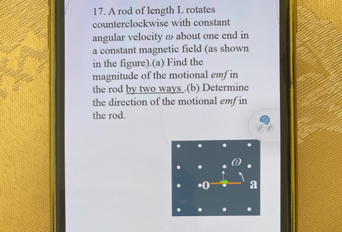 17. A rod of length L rotates
counterclockwise with constant
angular velocity w about one end in
a constant magnetic field (as shown
in the figure).(a) Find the
magnitude of the motional emf in
the rod by two ways .(b) Determine
the direction of the motional emf in
the rod.
a
