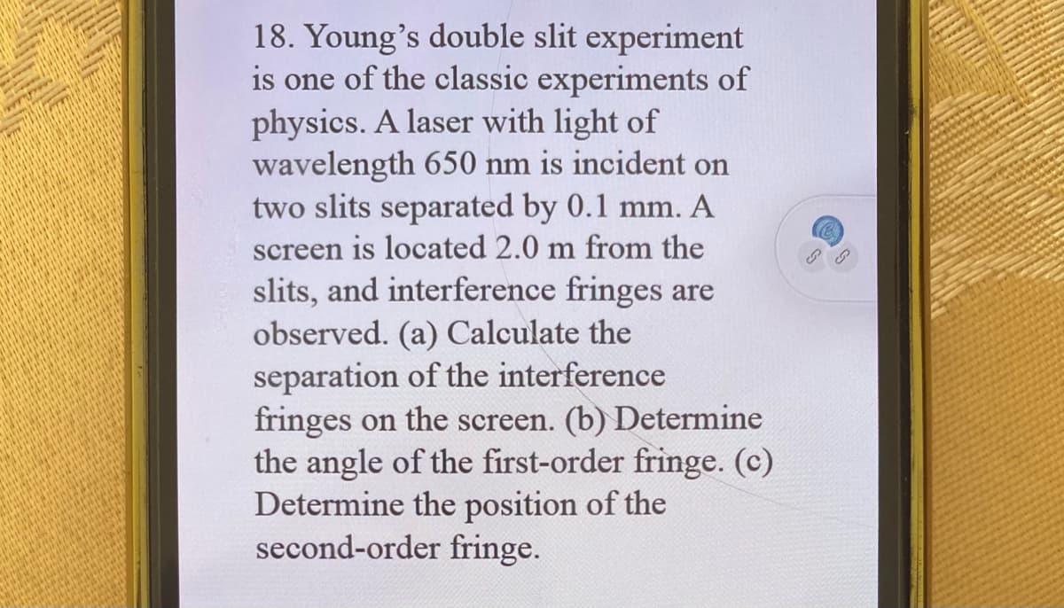 18. Young's double slit experiment
is one of the classic experiments of
physics. A laser with light of
wavelength 650 nm is incident on
two slits separated by 0.1 mm. A
screen is located 2.0 m from the
slits, and interference fringes are
observed. (a) Calculate the
separation of the interference
fringes on the screen. (b) Determine
the angle of the first-order fringe. (c)
Determine the position of the
second-order fringe.
