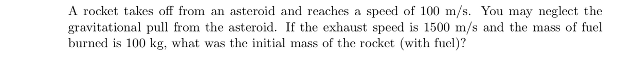 A rocket takes off from an asteroid and reaches a speed of 100 m/s. You may neglect the
gravitational pull from the asteroid. If the exhaust speed is 1500 m/s and the mass of fuel
burned is 100 kg, what was the initial mass of the rocket (with fuel)?
