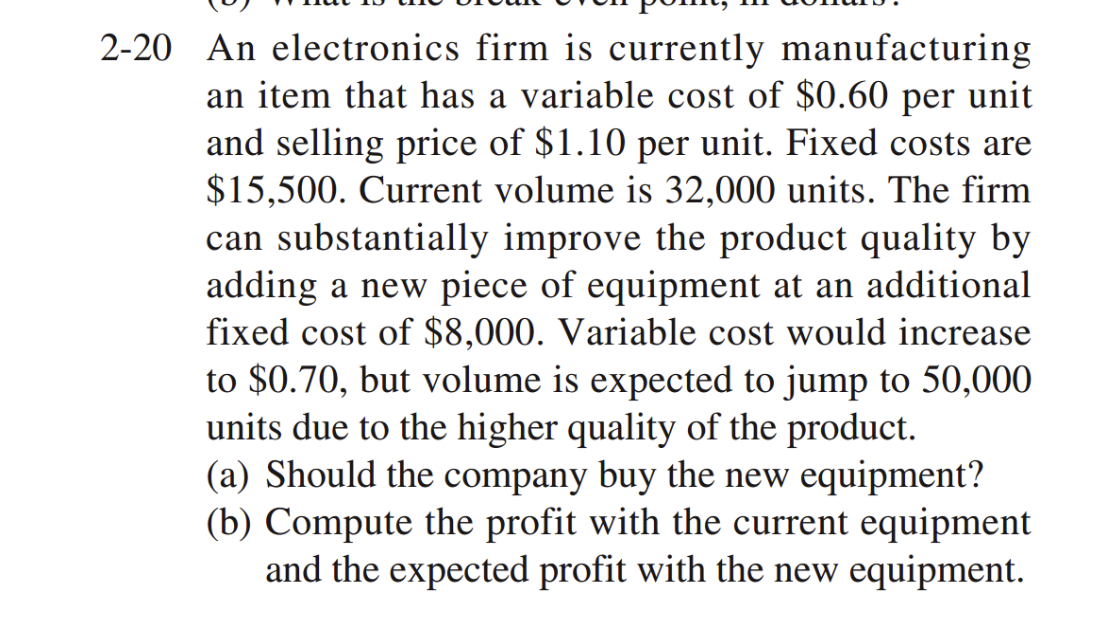 2-20 An electronics firm is currently manufacturing
an item that has a variable cost of $0.60 per unit
and selling price of $1.10 per unit. Fixed costs are
$15,500. Current volume is 32,000 units. The firm
can substantially improve the product quality by
adding a new piece of equipment at an additional
fixed cost of $8,000. Variable cost would increase
to $0.70, but volume is expected to jump to 50,000
units due to the higher quality of the product.
(a) Should the company buy the new equipment?
(b) Compute the profit with the current equipment
and the expected profit with the new equipment.