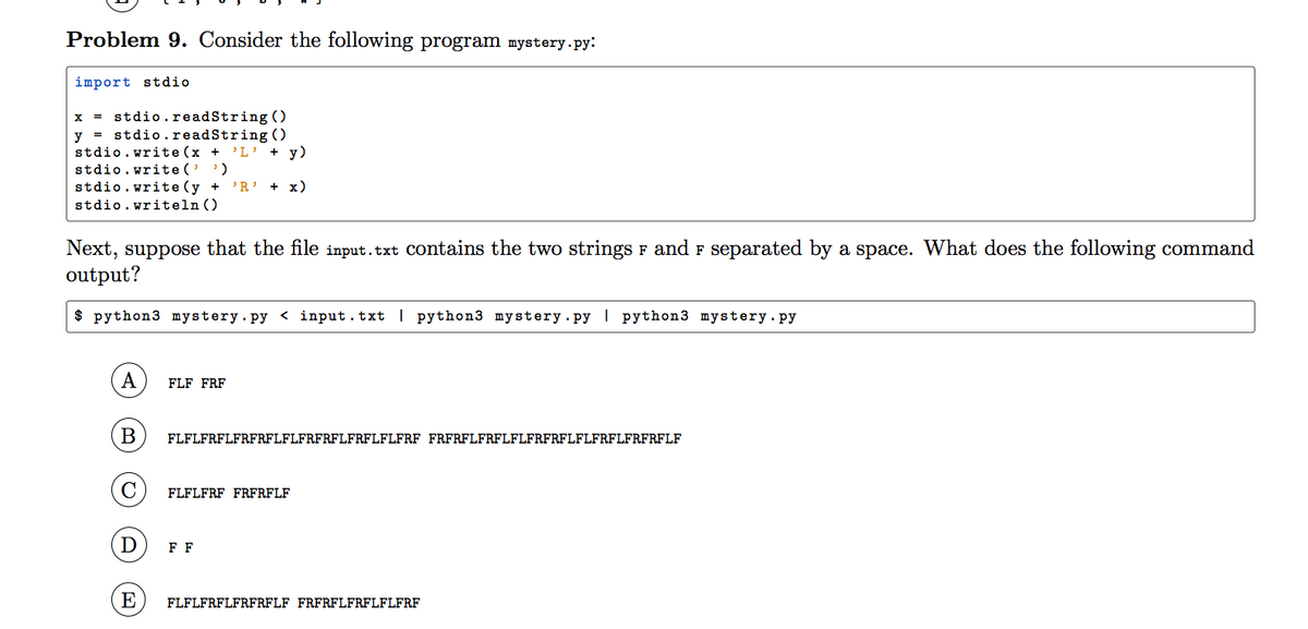 Problem 9. Consider the following program mystery.py:
import stdio
x = stdio.readString ()
y = stdio.readString ()
stdio.write (x +
stdio.write('')
stdio.write (y +
stdio.writeln ()
'L' + y)
'R' + x)
Next, suppose that the file input.txt Contains the two strings F and F separated by a space. What does the following command
output?
$ python3 mystery.py < input.txt | python3 mystery.py | python3 mystery.py
A
FLF FRF
FLFLFRFLFRFRFLFLFRFRFLFRFLFLFRF FRFRFLFRFLFLFRFRFLFLFRFLFRFRFLF
C
FLFLFRF FRFRFLF
D
FF
E
FLFLFRFLFRFRFLF FRFRFLFRFLFLFRF
