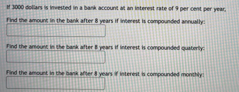 If 3000 dollars is invested in a bank account at an interest rate of 9 per cent per year,
Find the amount in the bank after 8 years if interest is compounded annually:
Find the amount in the bank after 8 years if interest is compounded quaterly:
Find the amount in the bank after 8 years if interest is compounded monthly:

