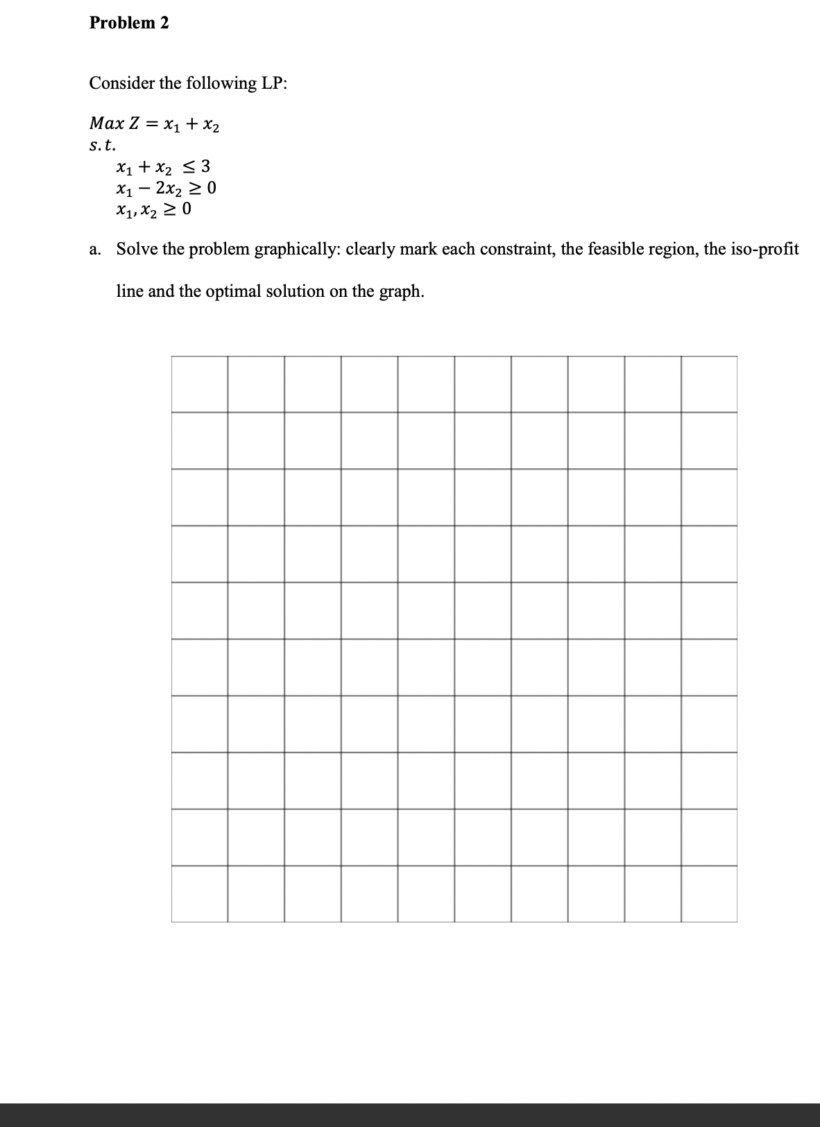 Problem 2
Consider the following LP:
Max Z = x1 + x2
s.t.
X1 + x2 < 3
X1 — 2х, 2 0
X1, X2 2 0
a. Solve the problem graphically: clearly mark each constraint, the feasible region, the iso-profit
line and the optimal solution on the graph.
