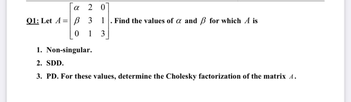 2 0
01: Let A %3D в з
1
Find the values of a and ß for which A is
1
3
1. Non-singular.
2. SDD.
3. PD. For these values, determine the Cholesky factorization of the matrix A.
