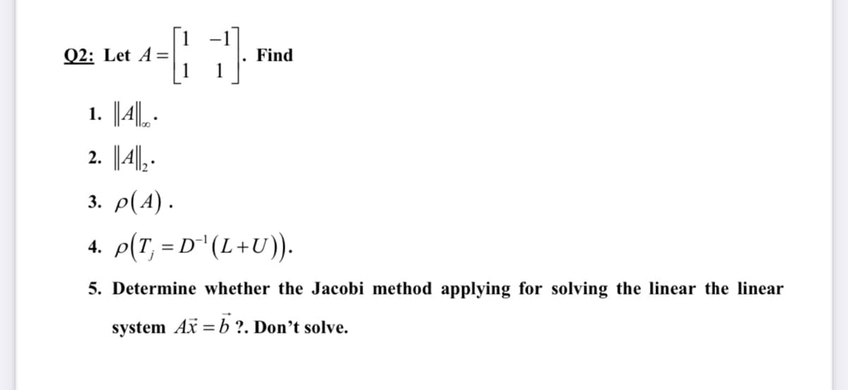 [1 -1
Q2: Let A=
Find
1. |4||L .
2. |4| .
3. ρ(Α).
4. p(T, = D" (L+U).
5. Determine whether the Jacobi method applying for solving the linear the linear
system Ax =b?. Don’t solve.
