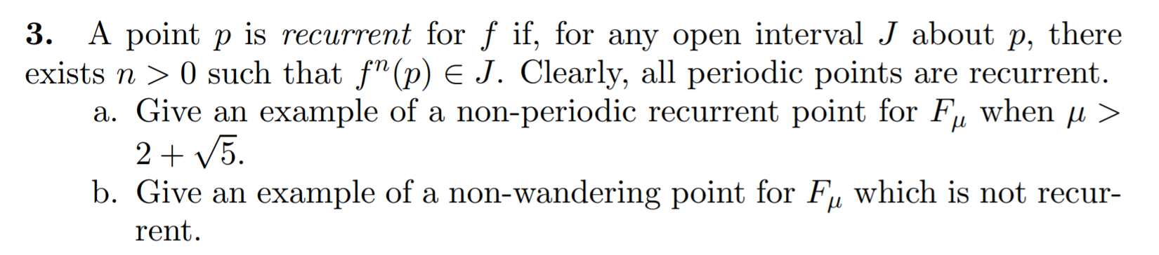 A point p is recurrent for f if, for any open interval J about p, there
ists n > 0 such that f"(p) E J. Clearly, all periodic points are recurrent.
a. Give an example of a non-periodic recurrent point for F, when µ >
2+ V5.
b. Give an example of a non-wandering point for F, which is not recur-
rent.
