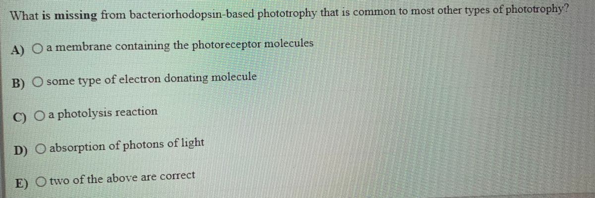 What is missing from bacteriorhodopsin-based phototrophy that is common to most other types of phototrophy?
A) Oa membrane containing the photoreceptor molecules
B) O some type of electron donating molecule
C) Oa photolysis reaction
D) O absorption of photons of light
E) Otwo of the above are correct
