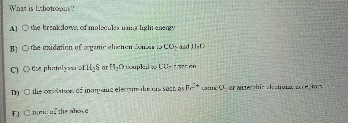 What is lithotrophy?
A) O the breakdown of molecules using light energy
B) O the oxidation of organic electron donors to CO, and H,O
C) O the photolysis of H,S or H,O coupled to CO, fixation
D) O the oxidation of inorganic electron donors such as Fe" using O, or anaerobic electronic acceptors
E) O none of the above
