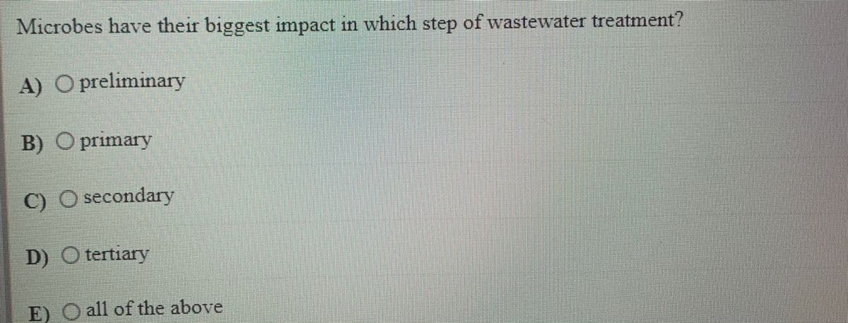 Microbes have their biggest impact in which step of wastewater treatment?
A) O preliminary
B) O primary
C)
O secondary
D) O tertiary
E) O all of the above
