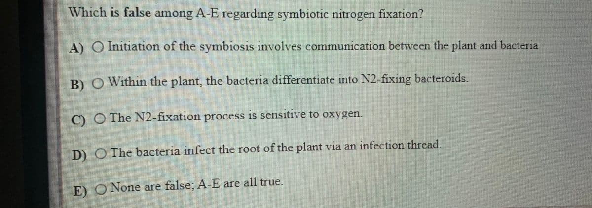 Which is false among A-E regarding symbiotic nitrogen fixation?
A) O Initiation of the symbiosis involves communication between the plant and bacteria
B)O Within the plant, the bacteria differentiate into N2 fixing bacteroids
C) O The N2-fixation process is sensitive to oxygen.
D) O The bacteria infect the root of the plant via an infection thread.
E) O None are false; A-E are all true,
