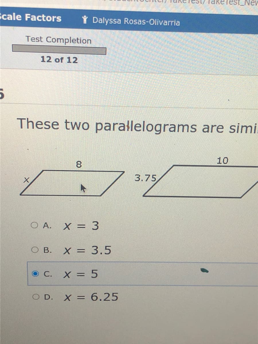 Takelest_Nev
Scale Factors
Dalyssa Rosas-Olivarria
Test Completion
12 of 12
These two parallelograms are simi.
10
3.75
OA.
X = 3
O B.
X = 3.5
X = 5
D. X = 6.25
C.
