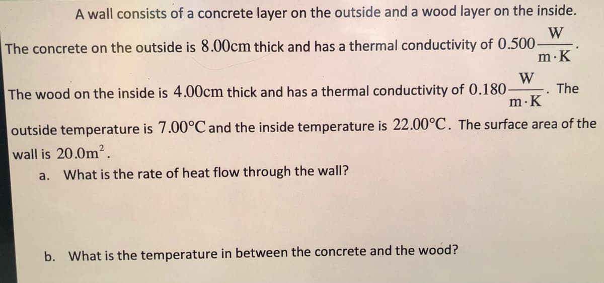 A wall consists of a concrete layer on the outside and a wood layer on the inside.
W
The concrete on the outside is 8.00cm thick and has a thermal conductivity of 0.500-
m·K
W
The wood on the inside is 4.00cm thick and has a thermal conductivity of 0.180-
The
m.K
outside temperature is 7.00°C and the inside temperature is 22.00°C. The surface area of the
wall is 20.0m2.
a.
What is the rate of heat flow through the wall?
b. What is the temperature in between the concrete and the wood?
