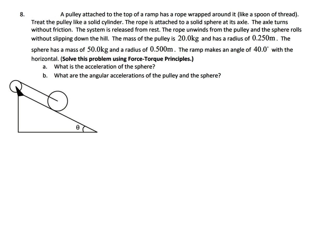 A pulley attached to the top of a ramp has a rope wrapped around it (like a spoon of thread).
Treat the pulley like a solid cylinder. The rope is attached to a solid sphere at its axle. The axle turns
without friction. The system is released from rest. The rope unwinds from the pulley and the sphere rolls
without slipping down the hill. The mass of the pulley is 20.0kg and has a radius of 0.250m. The
8.
sphere has a mass of 50.0kg and a radius of 0.500m. The ramp makes an angle of 40.0° with the
horizontal. (Solve this problem using Force-Torque Principles.)
What is the acceleration of the sphere?
а.
b. What are the angular accelerations of the pulley and the sphere?
