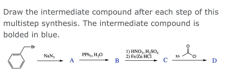 Draw the intermediate compound after each step of this
multistep synthesis. The intermediate compound is
bolded in blue.
Br
PPH3, H2O
А
1) HNO3, H,SO4
2) Fe/Zn HCI
В
NaN3
XS
CI
