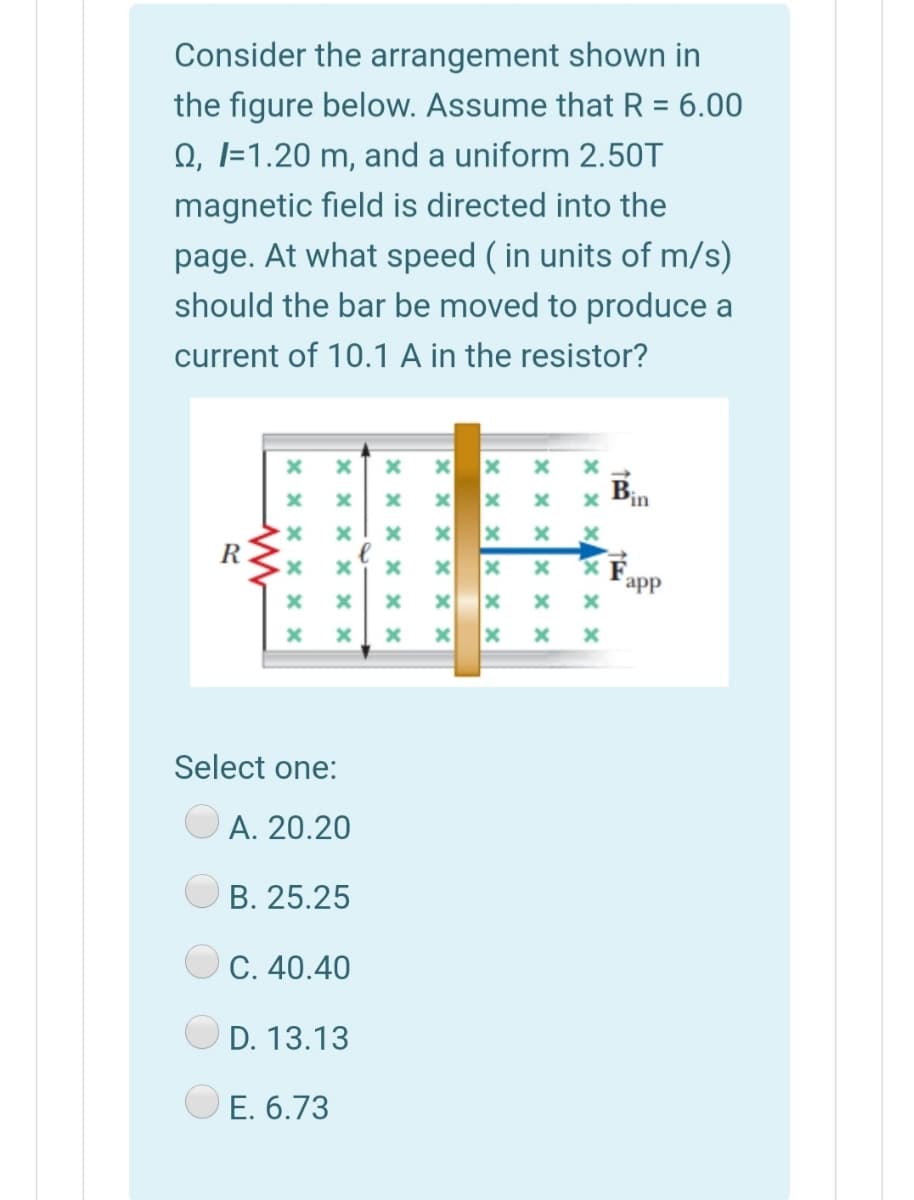 Consider the arrangement shown in
the figure below. Assume that R = 6.00
Q, I=1.20 m, and a uniform 2.50T
%3D
magnetic field is directed into the
page. At what speed ( in units of m/s)
should the bar be moved to produce a
current of 10.1 A in the resistor?
B
R
app
Select one:
А. 20.20
B. 25.25
С. 40.40
D. 13.13
E. 6.73
x x x
× x xx × ×
x x x X
x x x x x x
X x x x x x
x x x
