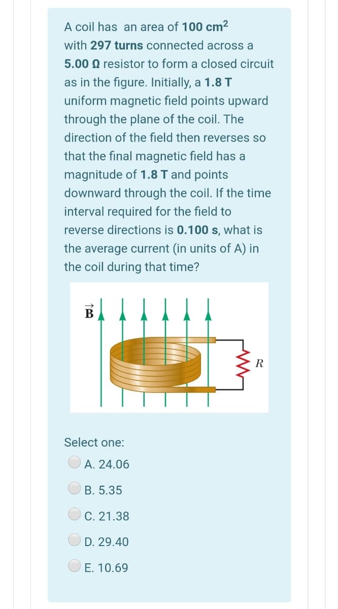 A coil has an area of 100 cm2
with 297 turns connected across a
5.00 Q resistor to form a closed circuit
as in the figure. Initially, a 1.8 T
uniform magnetic field points upward
through the plane of the coil. The
direction of the field then reverses so
that the final magnetic field has a
magnitude of 1.8 T and points
downward through the coil. If the time
interval required for the field to
reverse directions is 0.100 s, what is
the average current (in units of A) in
the coil during that time?
В
R
Select one:
А. 24.06
B. 5.35
C. 21.38
D. 29.40
E. 10.69
