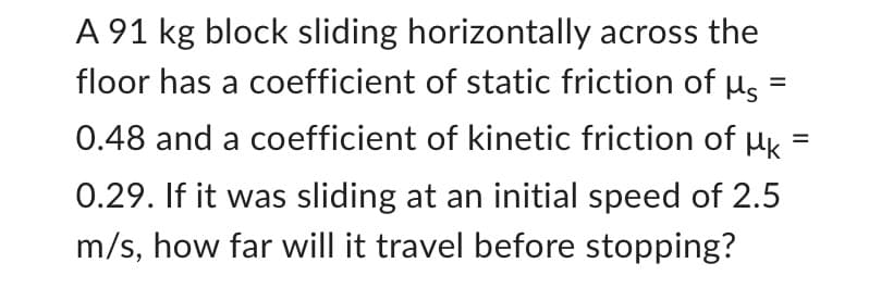 A 91 kg block sliding horizontally across the
floor has a coefficient of static friction of us
0.48 and a coefficient of kinetic friction of k
=
0.29. If it was sliding at an initial speed of 2.5
m/s, how far will it travel before stopping?