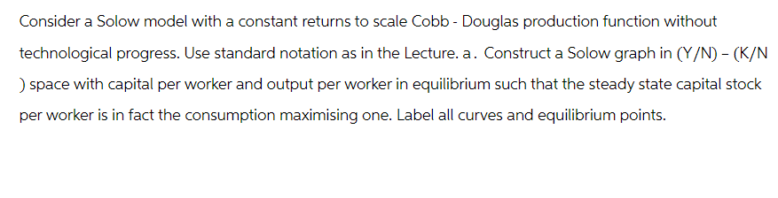 Consider a Solow model with a constant returns to scale Cobb - Douglas production function without
technological progress. Use standard notation as in the Lecture. a. Construct a Solow graph in (Y/N) - (K/N
) space with capital per worker and output per worker in equilibrium such that the steady state capital stock
per worker is in fact the consumption maximising one. Label all curves and equilibrium points.
