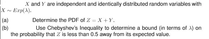 X and Y are independent and identically distributed random variables with
X - Exp(A).
(a)
Determine the PDF of Z = X + Y.
(b)
the probability that Z is less than 0.5 away from its expected value.
Use Chebyshev's Inequality to determine a bound (in terms of ) on
