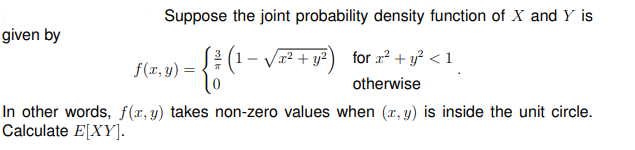 Suppose the joint probability density function of X and Y is
given by
3
(1- Vx² + y² ) for ² + y? < 1
for a? + y? < 1
f(x, y)
otherwise
In other words, f(x, y) takes non-zero values when (r, y) is inside the unit circle.
Calculate E[XY].
