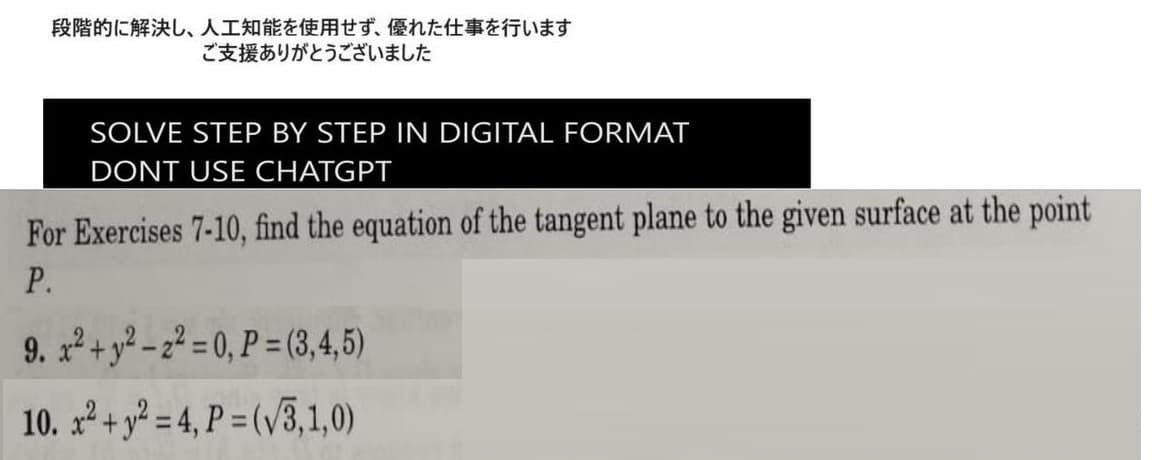 段階的に解決し、 人工知能を使用せず、 優れた仕事を行います
ご支援ありがとうございました
SOLVE STEP BY STEP IN DIGITAL FORMAT
DONT USE CHATGPT
For Exercises 7-10, find the equation of the tangent plane to the given surface at the point
P.
9. x² + y²-2²=0, P=(3,4,5)
10. x² + y² = 4, P =(√3,1,0)