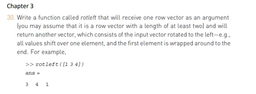 Chapter 3
30. Write a function called rotleft that will receive one row vector as an argument
lyou may assume that it is a row vector with a length of at least two) and will
return another vector, which consists of the input vector rotated to the left-e.g.,
all values shift over one element, and the first element is wrapped around to the
end. For example,
>> rotleft ( [1 3 4])
ans =
3 4 1
