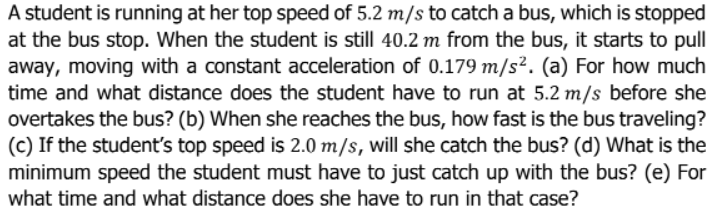 A student is running at her top speed of 5.2 m/s to catch a bus, which is stopped
at the bus stop. When the student is still 40.2 m from the bus, it starts to pull
away, moving with a constant acceleration of 0.179 m/s². (a) For how much
time and what distance does the student have to run at 5.2 m/s before she
overtakes the bus? (b) When she reaches the bus, how fast is the bus traveling?
(c) If the student's top speed is 2.0 m/s, will she catch the bus? (d) What is the
minimum speed the student must have to just catch up with the bus? (e) For
what time and what distance does she have to run in that case?