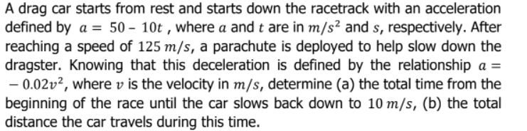A drag car starts from rest and starts down the racetrack with an acceleration
defined by a = 50 – 10t , where a and t are in m/s² and s, respectively. After
reaching a speed of 125 m/s, a parachute is deployed to help slow down the
dragster. Knowing that this deceleration is defined by the relationship a =
- 0.02v?, where v is the velocity in m/s, determine (a) the total time from the
beginning of the race until the car slows back down to 10 m/s, (b) the total
distance the car travels during this time.
%3D
