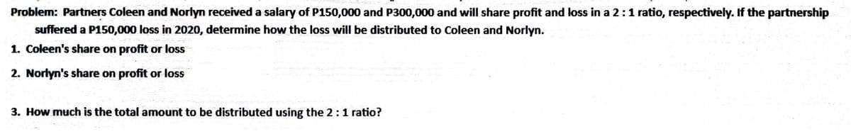 Problem: Partners Coleen and Norlyn received a salary of P150,000 and P300,000 and will share profit and loss in a 2:1 ratio, respectively. If the partnership
suffered a P150,000 loss in 2020, determine how the loss will be distributed to Coleen and Norlyn.
1. Coleen's share on profit or loss
2. Norlyn's share on profit or loss
3. How much is the total amount to be distributed using the 2:1 ratio?
