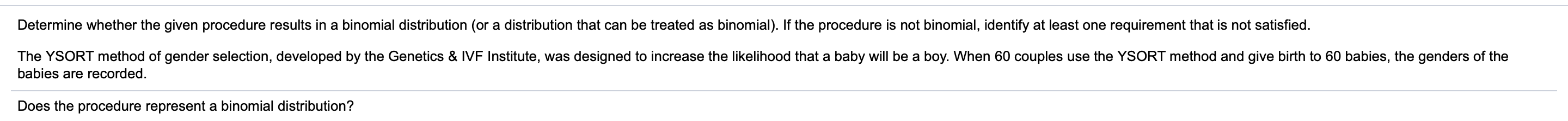 Determine whether the given procedure results in a binomial distribution (or a distribution that can be treated as binomial). If the procedure is not binomial, identify at least one requirement that is not satisfied.
The YSORT method of gender selection, developed by the Genetics & IVF Institute, was designed to increase the likelihood that a baby will be a boy. When 60 couples use the YSORT method and give birth to 60 babies, the genders of the
babies are recorded.
Does the procedure represent a binomial distribution?
