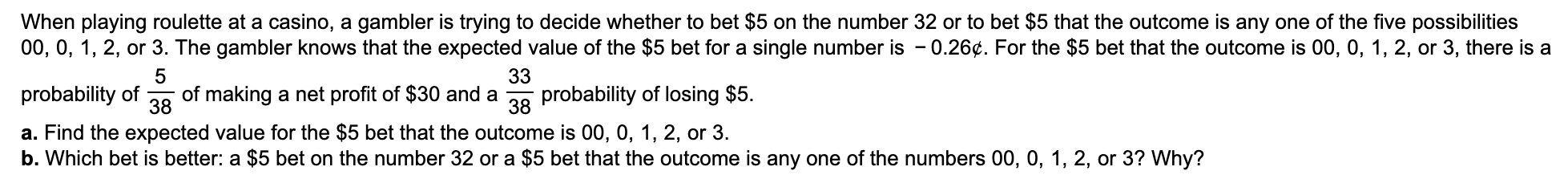 When playing roulette at a casino, a gambler is trying to decide whether to bet $5 on the number 32 or to bet $5 that the outcome is any one of the five possibilities
00, 0, 1, 2, or 3. The gambler knows that the expected value of the $5 bet for a single number is - 0.26¢. For the $5 bet that the outcome is 00, 0, 1, 2, or 3, there is a
5
33
probability of losing $5
of making a net profit of $30 and a
38
probability of
38
a. Find the expected value for the $5 bet that the outcome is 00, 0, 1, 2, or 3.
b. Which bet is better: a $5 bet on the number 32 or a $5 bet that the outcome is any one of the numbers 00, 0, 1, 2, or 3? Why?
