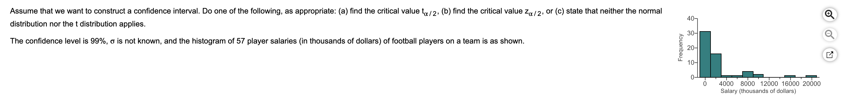 Assume that we want to construct a confidence interval. Do one of the following, as appropriate: (a) find the critical value to/2, (b) find the critical value z/2, or (c) state that neither the normal
40-
distribution nor the t distribution applies.
30-
The confidence level is 99%, o is not known, and the histogram of 57 player salaries (in thousands of dollars) of football players on a team is as shown.
20-
10-
0
4000 8000 12000 16000 20000
Salary (thousands of dollars)
Frequency

