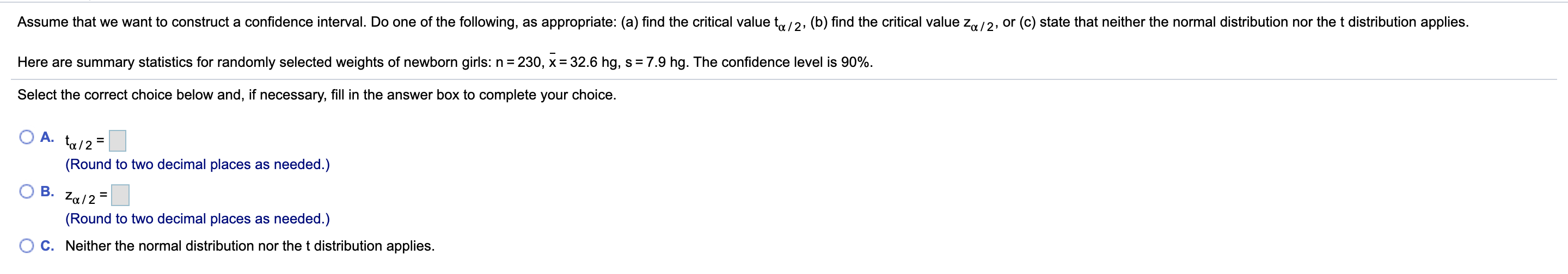 Assume that we want to construct a confidence interval. Do one of the following, as appropriate: (a) find the critical value t/2, (b) find the critical value z,/2, or (c) state that neither the normal distribution nor the t distribution applies.
230, x 32.6 hg, s = 7.9 hg. The confidence level is 90%
Here are summary statistics for randomly selected weights of newborn girls: n
Select the correct choice below and, if necessary, fill in the answer box to complete your choice.
A.
(Round to two decimal places as needed.)
В.
Za/2
(Round to two decimal places as needed.)
C. Neither the normal distribution nor the t distribution applies.
