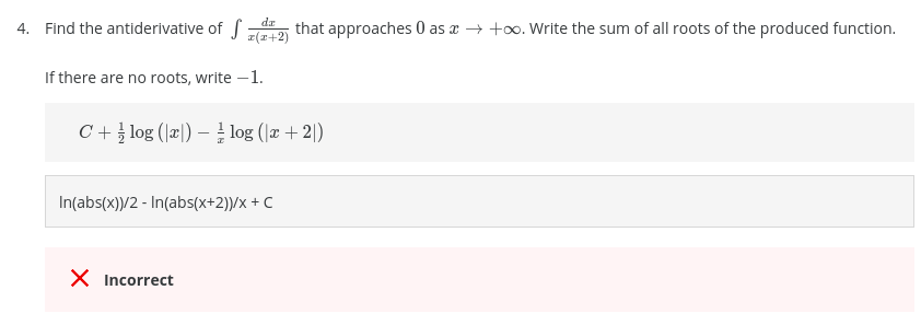da
4. Find the antiderivative of f
that approaches 0 as a → +o. Write the sum of all roots of the produced function.
피(고+2)
If there are no roots, write -1.
C+ log (Jæ|) – log (|æ +2|)
In(abs(x))/2 - In(abs(x+2))/x + C
X Incorrect
