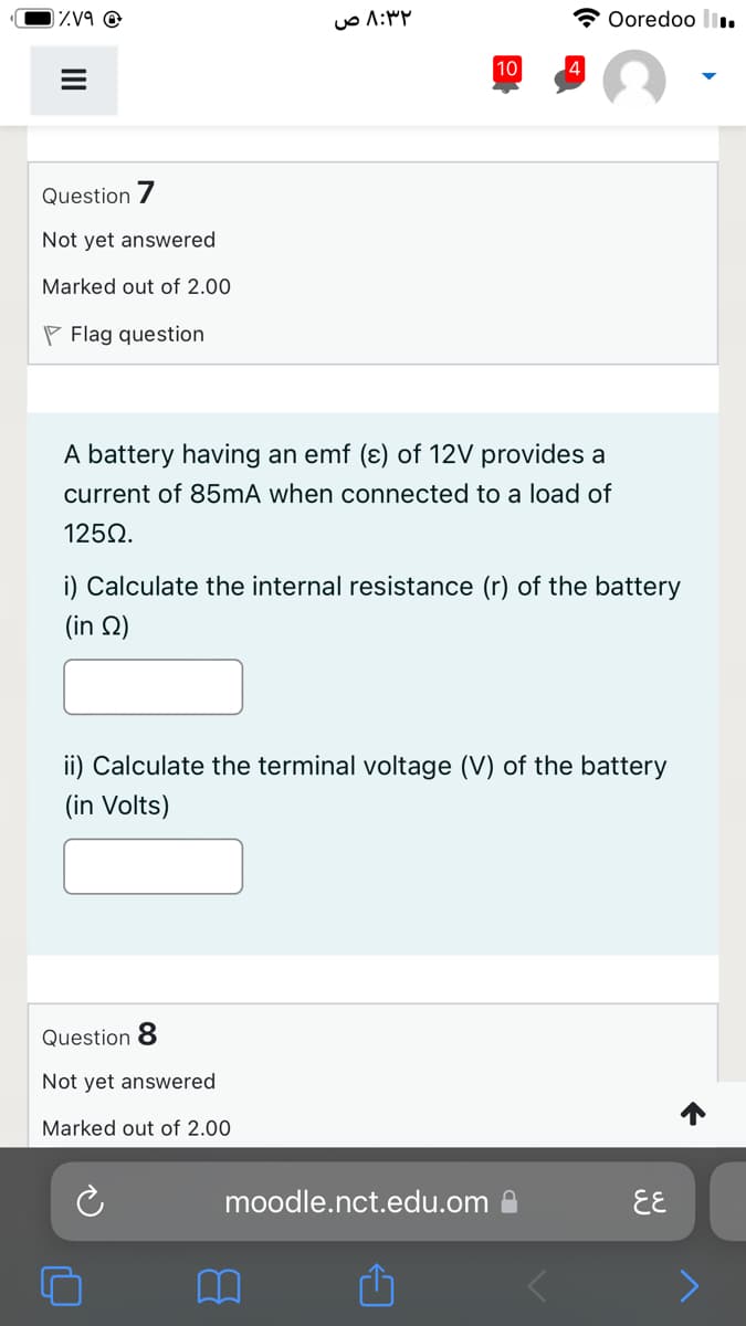 zV9 @
Ooredoo l.
10
Question /
Not yet answered
Marked out of 2.00
P Flag question
A battery having an emf (ɛ) of 12V provides a
current of 85mA when connected to a load of
1250.
i) Calculate the internal resistance (r) of the battery
(in Q)
ii) Calculate the terminal voltage (V) of the battery
(in Volts)
Question 8
Not yet answered
Marked out of 2.00
moodle.nct.edu.om a
EE

