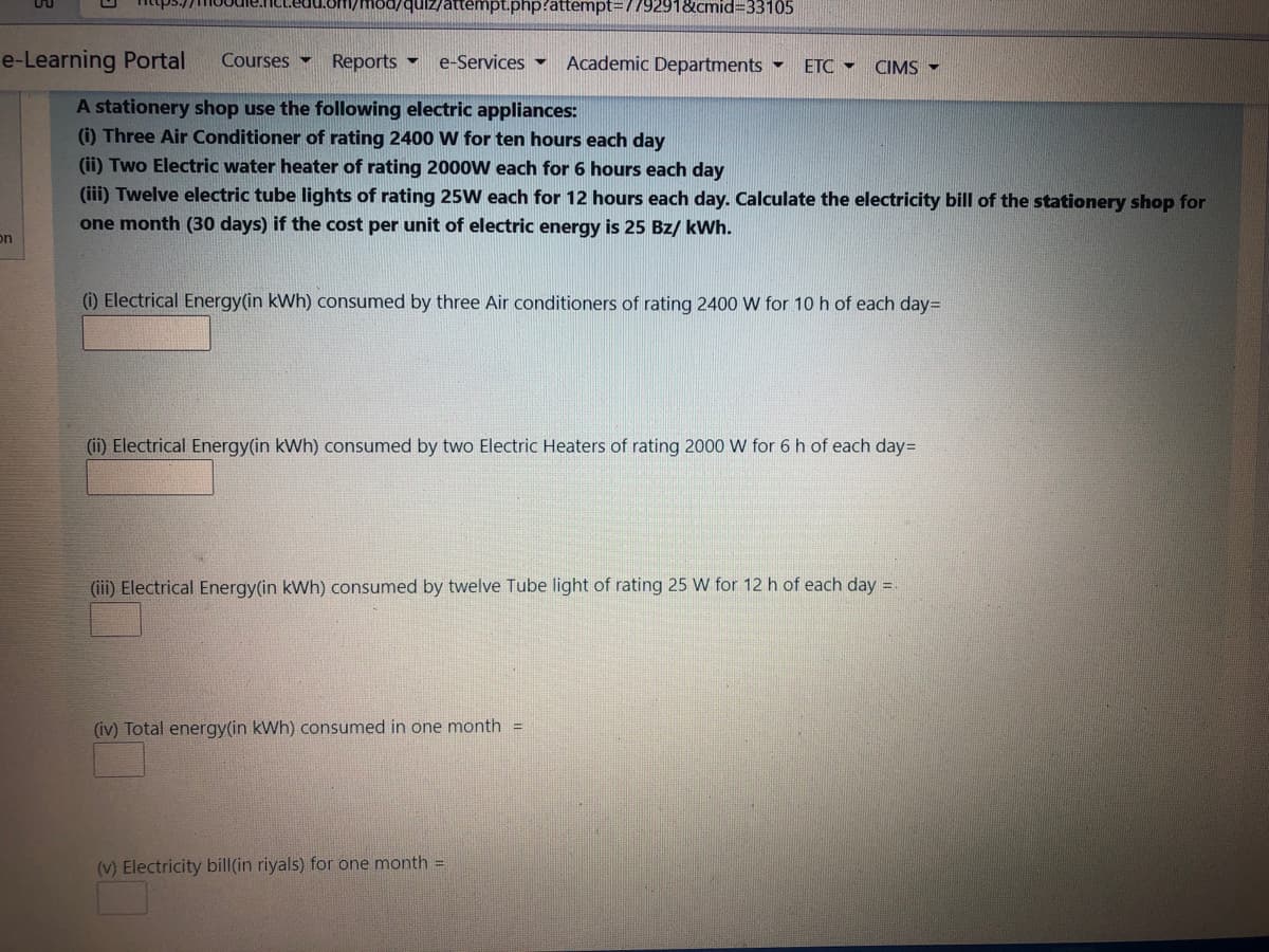quiz/attempt.php?attempt=779291&cmid3D33105
e-Learning Portal
Courses -
Reports -
e-Services -
Academic Departments -
ETC - CIMS -
A stationery shop use the following electric appliances:
() Three Air Conditioner of rating 2400 W for ten hours each day
(ii) Two Electric water heater of rating 2000W each for 6 hours each day
(iii) Twelve electric tube lights of rating 25W each for 12 hours each day. Calculate the electricity bill of the stationery shop for
one month (30 days) if the cost per unit of electric energy is 25 Bz/ kWh.
on
(i) Electrical Energy(in kWh) consumed by three Air conditioners of rating 2400 W for 10 h of each day=
(ii) Electrical Energy(in kWh) consumed by two Electric Heaters of rating 2000 W for 6 h of each day=
(iii) Electrical Energy(in kWh) consumed by twelve Tube light of rating 25 W for 12 h of each day =.
(iv) Total energy(in kWh) consumed in one month =
(v) Electricity bill(in riyals) for one month =
