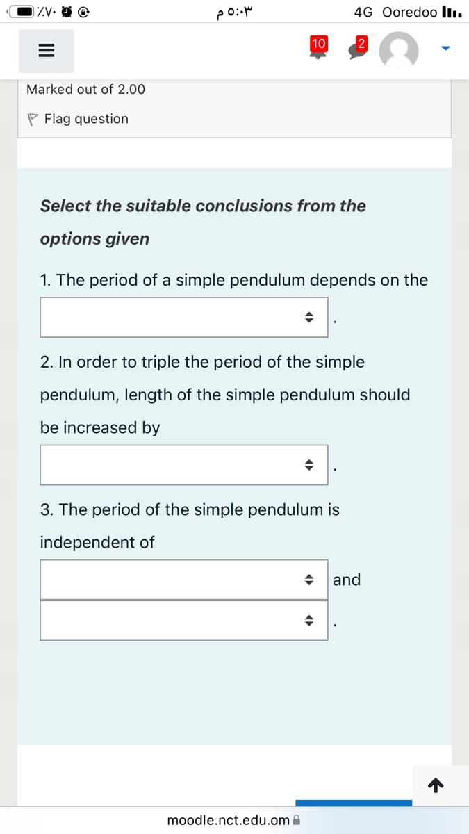 ZV•
4G Ooredoo lI.
10
2
Marked out of 2.00
P Flag question
Select the suitable conclusions from the
options given
1. The period of a simple pendulum depends on the
2. In order to triple the period of the simple
pendulum, length of the simple pendulum should
be increased by
3. The period of the simple pendulum is
independent of
and
moodle.nct.edu.om a
