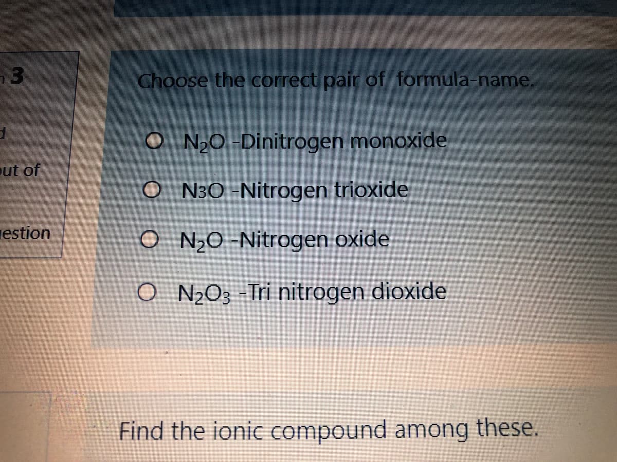 Choose the correct pair of formula-name.
O N2O -Dinitrogen monoxide
ut of
O N30 -Nitrogen trioxide
estion
O N2O -Nitrogen oxide
O N¿O3 -Tri nitrogen dioxide
Find the ionic compound among these.
