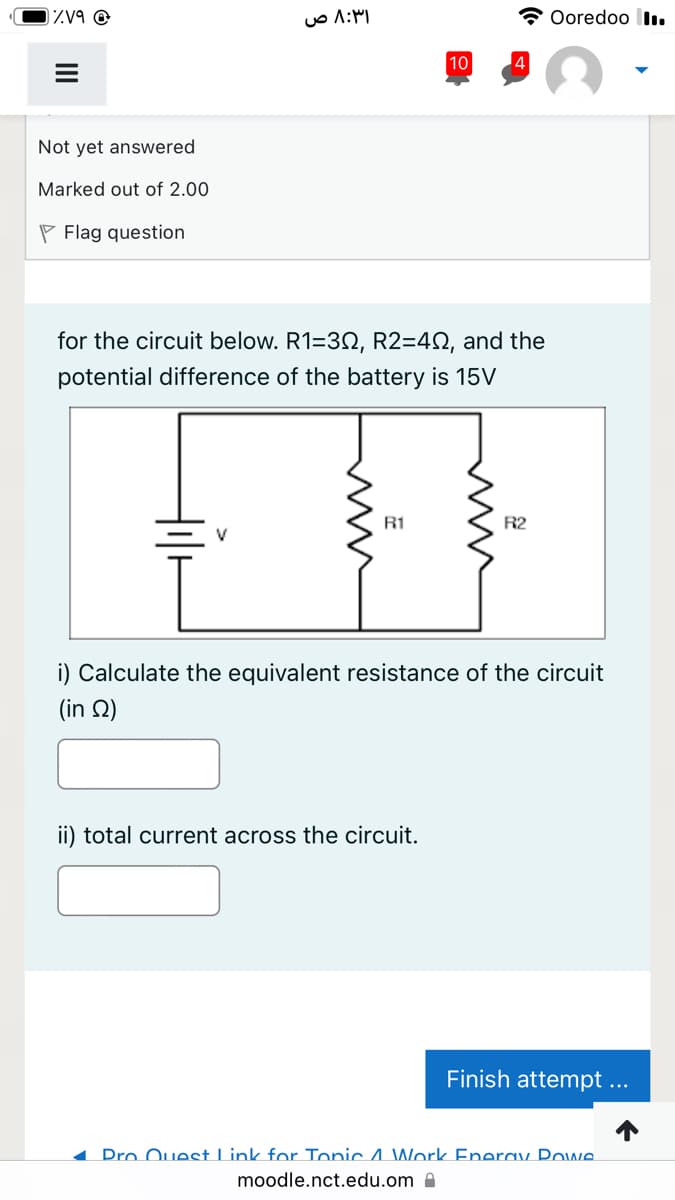 zV9 @
Ooredoo lI.
10
4
Not yet answered
Marked out of 2.00
P Flag question
for the circuit below. R1=32, R2=42, and the
potential difference of the battery is 15V
R1
R2
i) Calculate the equivalent resistance of the circuit
( in Ω)
ii) total current across the circuit.
Finish attempt ...
1 Pro Ouest Link for Tonic 4 Work Enerav Powe.
moodle.nct.edu.om A
