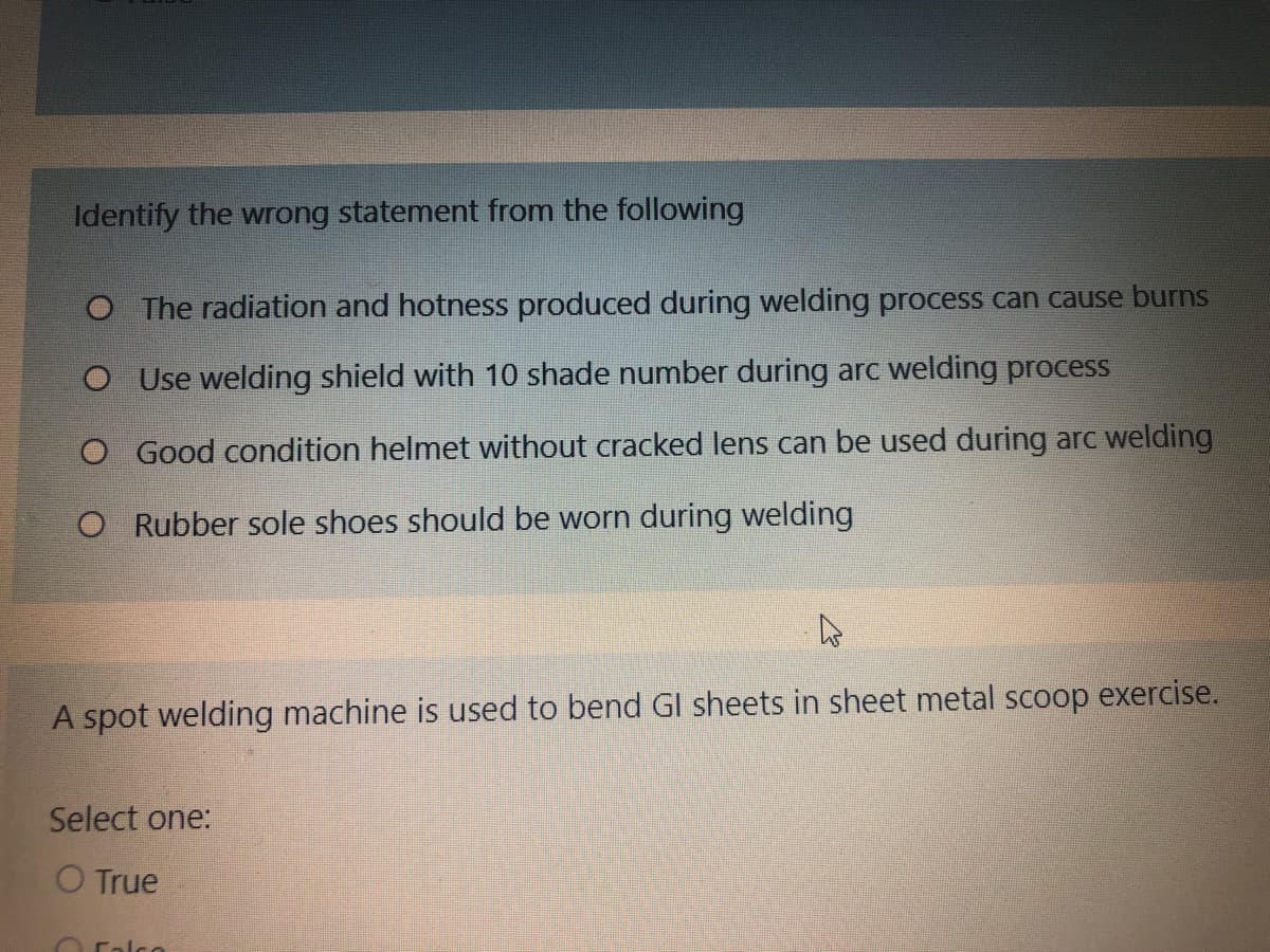 Identify the wrong statement from the following
O The radiation and hotness produced during welding process can cause burns
O Use welding shield with 10 shade number during arc welding process
O Good condition helmet without cracked lens can be used during arc welding
O Rubber sole shoes should be worn during welding
A spot welding machine is used to bend Gl sheets in sheet metal scoop exercise.
Select one:
O True
Calco
