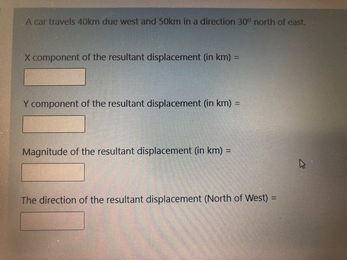 A car travels 40km due west and 50km in a direction 30° north of east.
X component of the resultant displacement (in km) =
Y component of the resultant displacement (in km) =
%3D
Magnitude of the resultant displacement (in km) =
%3D
The direction of the resultant displacement (North of West) =
%3D
