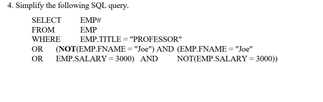 4. Simplify the following SQL query.
SELECT
EMP#
FROM
EMP
WHERE
EMP.TITLE ="PROFESSOR"
OR
(NOT(EMP.FNAME = "Joe") AND (EMP.FNAME = "Joe"
EMP.SALARY= 3000) AND
OR
NOT(EMP.SALARY= 3000))
