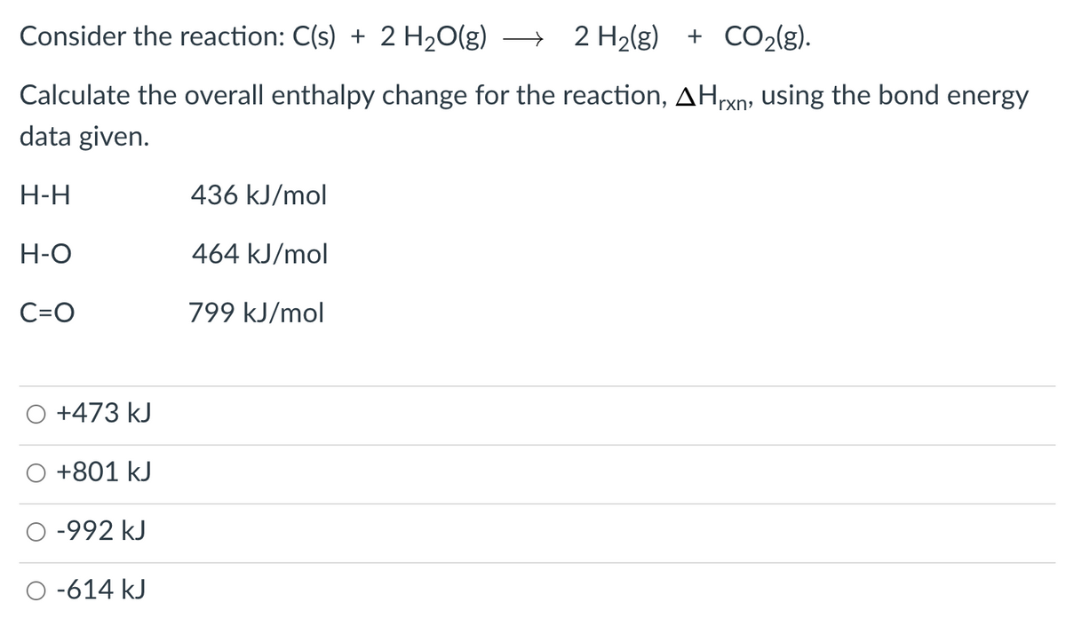 Consider the reaction: C(s) + 2 H20(g) → 2 H2(g) + CO2(g).
Calculate the overall enthalpy change for the reaction, AHrxn, using the bond energy
data given.
H-H
436 kJ/mol
H-O
464 kJ/mol
C=O
799 kJ/mol
+473 kJ
+801 kJ
-992 kJ
-614 kJ
