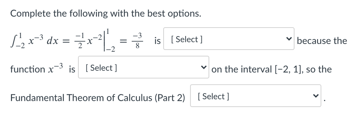 Complete the following with the best options.
Sex* dx = x, = is (Select]
-3
is [ Select ]
8
because the
-3
function x
is [ Select ]
on the interval [-2, 1], so the
Fundamental Theorem of Calculus (Part 2)
[ Select ]

