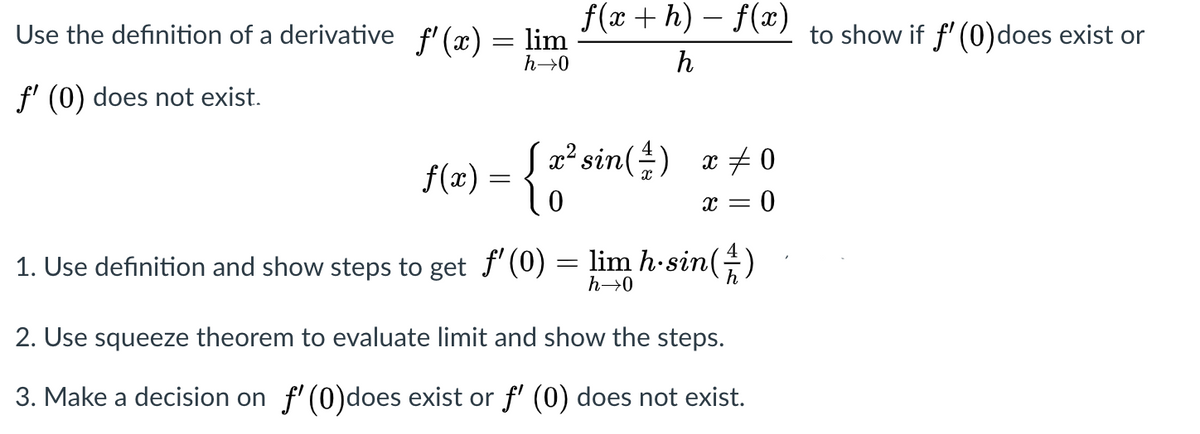 f(x + h) – f(x)
Use the definition of a derivative f' (x) = lim
to show if f' (0)does exist or
%3D
h→0
h
f' (0) does not exist.
f(x) = {"
{2²sin(÷)
x + 0
x = 0
1. Use definition and show steps to get f' (0) = lim h-sin(G)
h→0
2. Use squeeze theorem to evaluate limit and show the steps.
3. Make a decision on f'(0)does exist or f' (0) does not exist.
